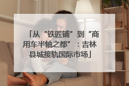 从“铁匠铺”到“商用车半轴之都”：吉林县城接轨国际市场