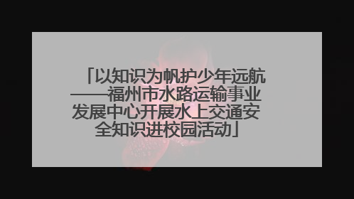 以知识为帆护少年远航——福州市水路运输事业发展中心开展水上交通安全知识进校园活动