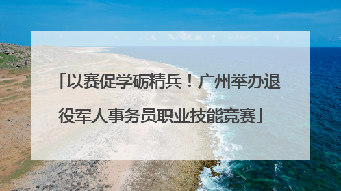 以赛促学砺精兵！广州举办退役军人事务员职业技能竞赛