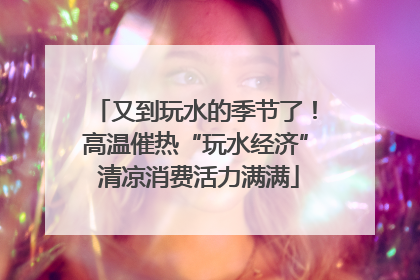 又到玩水的季节了！高温催热“玩水经济” 清凉消费活力满满