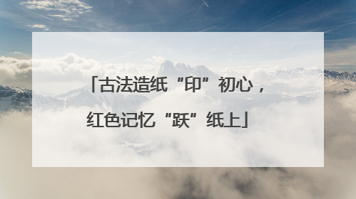 古法造纸“印”初心，红色记忆“跃”纸上