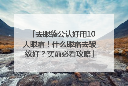 去眼袋公认好用10大眼霜！什么眼霜去皱纹好？买前必看攻略