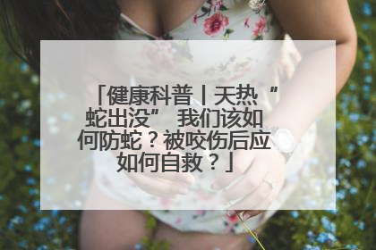 健康科普丨天热“蛇出没” 我们该如何防蛇？被咬伤后应如何自救？