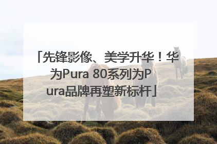 先锋影像、美学升华！华为Pura 80系列为Pura品牌再塑新标杆