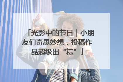 光影中的节日｜小朋友们奇思妙想，投稿作品超级出“粽”
