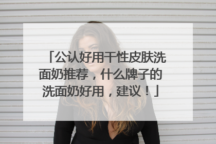 公认好用干性皮肤洗面奶推荐，什么牌子的洗面奶好用，建议！
