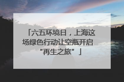 六五环境日，上海这场绿色行动让空瓶开启 “再生之旅”