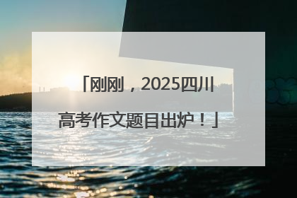 刚刚，2025四川高考作文题目出炉！
