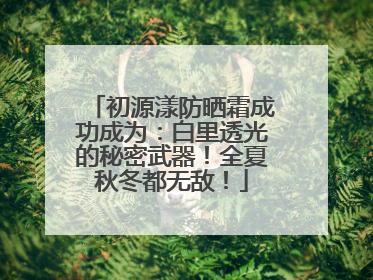 初源漾防晒霜成功成为：白里透光的秘密武器！全夏秋冬都无敌！