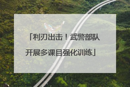 利刃出击！武警部队开展多课目强化训练