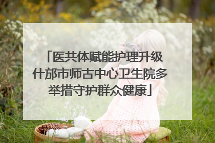 医共体赋能护理升级 什邡市师古中心卫生院多举措守护群众健康