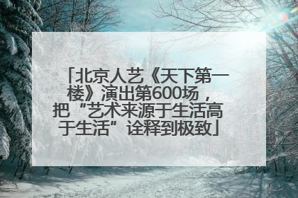 北京人艺《天下第一楼》演出第600场，把“艺术来源于生活高于生活”诠释到极致