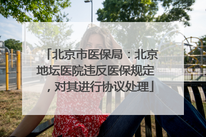 北京市医保局：北京地坛医院违反医保规定，对其进行协议处理