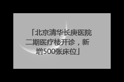 北京清华长庚医院二期医疗楼开诊，新增500张床位
