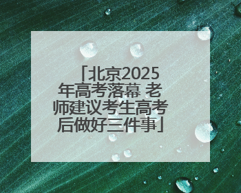 北京2025年高考落幕 老师建议考生高考后做好三件事