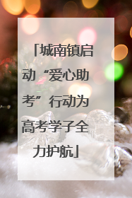 城南镇启动“爱心助考”行动为高考学子全力护航