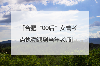 合肥“00后”女警考点执勤遇到当年老师