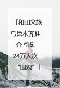 和田文旅乌鲁木齐推介 引5.24万人次“围观”