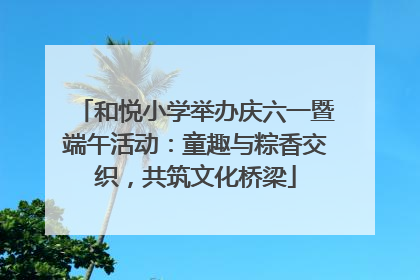 和悦小学举办庆六一暨端午活动：童趣与粽香交织，共筑文化桥梁