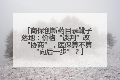商保创新药目录靴子落地：价格“谈判”改“协商”，医保算不算“向后一步”？