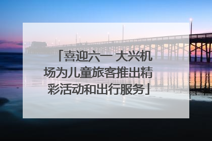 喜迎六一 大兴机场为儿童旅客推出精彩活动和出行服务