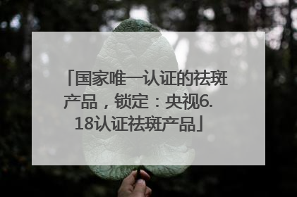 国家唯一认证的祛斑产品，锁定：央视6.18认证祛斑产品