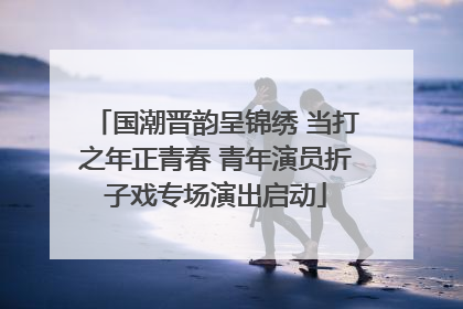 国潮晋韵呈锦绣 当打之年正青春 青年演员折子戏专场演出启动
