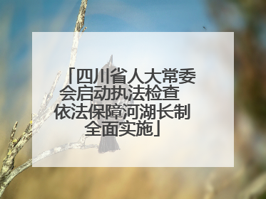 四川省人大常委会启动执法检查 依法保障河湖长制全面实施