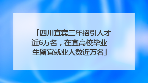 四川宜宾三年招引人才近6万名，在宜高校毕业生留宜就业人数近万名