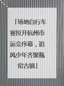 场地自行车赛拉开杭州市运会序幕，追风少年齐聚瓶窑古镇