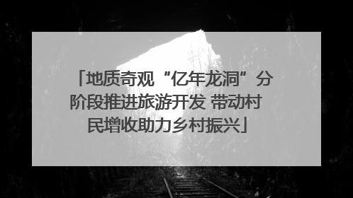 地质奇观“亿年龙洞”分阶段推进旅游开发 带动村民增收助力乡村振兴