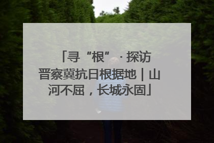 寻“根” · 探访晋察冀抗日根据地｜山河不屈，长城永固