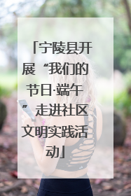 宁陵县开展“我们的节日·端午”走进社区文明实践活动