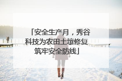 安全生产月，秀谷科技为农田土壤修复筑牢安全防线