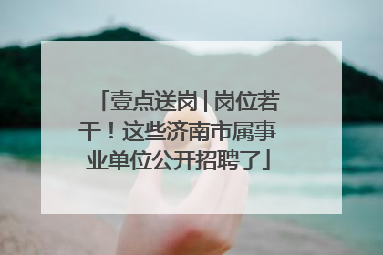 壹点送岗│岗位若干！这些济南市属事业单位公开招聘了