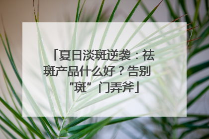 夏日淡斑逆袭：祛斑产品什么好？告别“斑”门弄斧