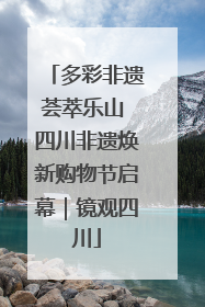 多彩非遗荟萃乐山 四川非遗焕新购物节启幕｜镜观四川