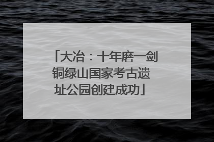 大冶：十年磨一剑 铜绿山国家考古遗址公园创建成功