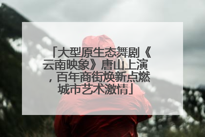 大型原生态舞剧《云南映象》唐山上演，百年商街焕新点燃城市艺术激情