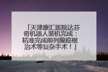 天津康汇医院达芬奇机器人装机完成：精准完成前列腺癌根治术等复杂手术！