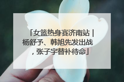 女篮热身赛济南站｜杨舒予、韩旭先发出战，张子宇替补待命