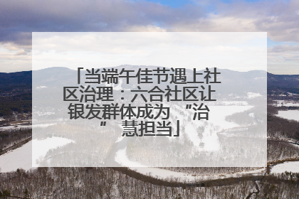 当端午佳节遇上社区治理：六合社区让银发群体成为 “治” 慧担当