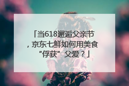 当618邂逅父亲节，京东七鲜如何用美食“俘获”父爱？