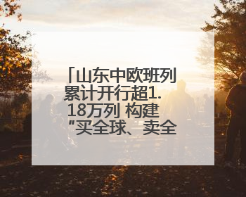 山东中欧班列累计开行超1.18万列 构建“买全球、卖全球”商贸格局