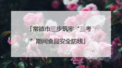 常德市三步筑牢“三考”期间食品安全防线