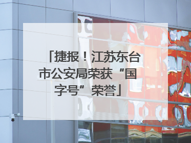 捷报！江苏东台市公安局荣获“国字号”荣誉