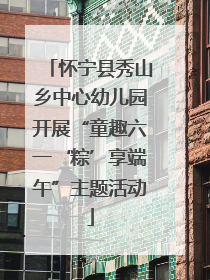 怀宁县秀山乡中心幼儿园开展“童趣六一‘粽’享端午”主题活动