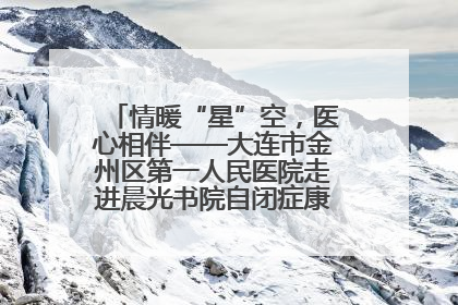 情暖“星”空，医心相伴——大连市金州区第一人民医院走进晨光书院自闭症康复服务中心