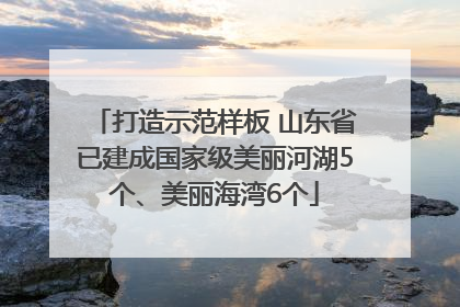打造示范样板 山东省已建成国家级美丽河湖5个、美丽海湾6个