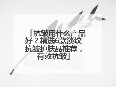 抗皱用什么产品好？精选6款淡纹抗皱护肤品推荐，有效抗皱